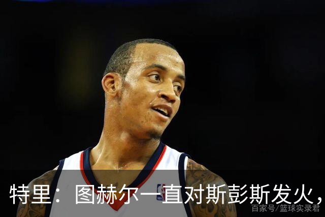 特里：图赫尔一直对斯彭斯发火，没招阿诺德就是为了能对新人摆谱