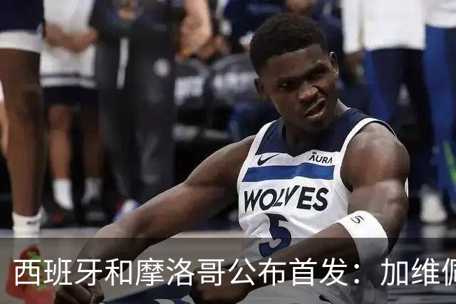 西班牙和摩洛哥公布首发：加维佩德里对阵阿什拉夫